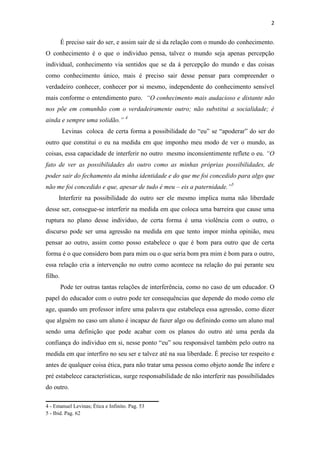 2


         É preciso sair do ser, e assim sair de si da relação com o mundo do conhecimento.
O conhecimento é o que o individuo pensa, talvez o mundo seja apenas percepção
individual, conhecimento via sentidos que se da á percepção do mundo e das coisas
como conhecimento único, mais é preciso sair desse pensar para compreender o
verdadeiro conhecer, conhecer por si mesmo, independente do conhecimento sensível
mais conforme o entendimento puro. “O conhecimento mais audacioso e distante não
nos põe em comunhão com o verdadeiramente outro; não substitui a socialidade; é
ainda e sempre uma solidão.” 4
         Levinas coloca de certa forma a possibilidade do “eu” se “apoderar” do ser do
outro que constitui o eu na medida em que imponho meu modo de ver o mundo, as
coisas, essa capacidade de interferir no outro mesmo inconsientimente reflete o eu. “O
fato de ver as possibilidades do outro como as minhas próprias possibilidades, de
poder sair do fechamento da minha identidade e do que me foi concedido para algo que
não me foi concedido e que, apesar de tudo é meu – eis a paternidade.”5
      Interferir na possibilidade do outro ser ele mesmo implica numa não liberdade
desse ser, consegue-se interferir na medida em que coloca uma barreira que cause uma
ruptura no plano desse individuo, de certa forma é uma violência com o outro, o
discurso pode ser uma agressão na medida em que tento impor minha opinião, meu
pensar ao outro, assim como posso estabelece o que é bom para outro que de certa
forma é o que considero bom para mim ou o que seria bom pra mim é bom para o outro,
essa relação cria a intervenção no outro como acontece na relação do pai perante seu
filho.
         Pode ter outras tantas relações de interferência, como no caso de um educador. O
papel do educador com o outro pode ter consequências que depende do modo como ele
age, quando um professor infere uma palavra que estabeleça essa agressão, como dizer
que alguém no caso um aluno é incapaz de fazer algo ou definindo como um aluno mal
sendo uma definição que pode acabar com os planos do outro até uma perda da
confiança do individuo em si, nesse ponto “eu” sou responsável também pelo outro na
medida em que interfiro no seu ser e talvez até na sua liberdade. É preciso ter respeito e
antes de qualquer coisa ética, para não tratar uma pessoa como objeto aonde lhe infere e
pré estabelece características, surge responsabilidade de não interferir nas possibilidades
do outro.
___________________________________
4 - Emanuel Levinas; Ética e Infinito. Pag. 53
5 - Ibid. Pag. 62
 