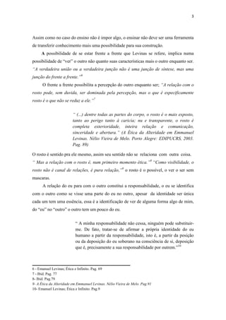 3




Assim como no caso do ensino não é impor algo, o ensinar não deve ser uma ferramenta
de transferir conhecimento mais uma possibilidade para sua construção.
     A possibilidade de se estar frente a frente que Levinas se refere, implica numa
possibilidade de “ver” o outro não quanto suas características mais o outro enquanto ser.
“A verdadeira união ou a verdadeira junção não é uma junção de síntese, mas uma
junção do frente a frente.”6
      O frente a frente possibilita a percepção do outro enquanto ser; “A relação com o
rosto pode, sem duvida, ser dominada pela percepção, mas o que é especificamente
rosto é o que não se reduz a ele.”7


                         “ (...) dentre todas as partes do corpo, o rosto é o mais exposto,
                         tanto ao perigo tanto à caricia; nu e transparente, o rosto é
                         completa exterioridade, inteira relação e comunicação,
                         sinceridade e abertura.” (A Ética da Alteridade em Emmanuel
                         Levinas. Nélio Vieira de Melo. Porto Alegre: EDIPUCRS, 2003.
                         Pag. 89)

O rosto é sentido pra ele mesmo, assim seu sentido não se relaciona com outra coisa.
“ Mas a relação com o rosto é, num primeiro momento ética.”8 “Como visibilidade, o
rosto não é canal de relações, é pura relação,”9 o rosto é o possível, o ver o ser sem
mascaras.
      A relação do eu para com o outro constitui a responsabilidade, o eu se identifica
com o outro como se visse uma parte do eu no outro, apesar da identidade ser única
cada um tem uma essência, essa é a identificação de ver de alguma forma algo de mim,
do “eu” no “outro” o outro tem um pouco do eu.


                          “ A minha responsabilidade não cessa, ninguém pode substituir-
                          me. De fato, tratar-se de afirmar a própria identidade do eu
                          humano a partir da responsabilidade, isto é, a partir da posição
                          ou da deposição do eu soberano na consciência de si, deposição
                          que é, precisamente a sua responsabilidade por outrem.”10


___________________________________________
6 - Emanuel Levinas; Ética e Infinito. Pag. 69
7 - Ibid. Pag. 77
8- Ibid. Pag.79
9- A Ética da Alteridade em Emmanuel Levinas. Nélio Vieira de Melo. Pag.91
10- Emanuel Levinas; Ética e Infinito. Pag.9
 