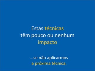 Estas técnicas
têm pouco ou nenhum
impacto
…se não aplicarmos
a próxima técnica.
 