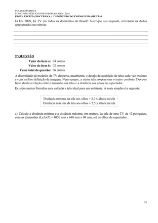 COLEGIO PEDRO II
CONCURSO PÚBLICO PARA PROFESSORES - 2010
PROVA ESCRITA DISCURSIVA – 1º SEGMENTO DO ENSINO FUNDAMENTAL
10
b) Em 2009, há TV em todos os domicílios do Brasil? Justifique sua resposta, utilizando os dados
apresentados nas tabelas.
9ª QUESTÃO
Valor do item a: 04 pontos
Valor do item b: 02 pontos
Valor total da questão: 06 pontos
A diversidade de modelos de TV desperta, atualmente, o desejo de aquisição de telas cada vez maiores
e com melhor definição de imagem. Nem sempre, a maior tela proporciona o maior conforto. Deve-se
ficar atento à relação entre o tamanho das telas e a distância aos olhos do espectador.
Existem muitas fórmulas para calcular a tela ideal para um ambiente. A mais simples é a seguinte:
Distância mínima da tela aos olhos = 2,0 x altura da tela
Distância máxima da tela aos olhos = 2,5 x altura da tela
a) Calcule a distância mínima e a distância máxima, em metros, da tela de uma TV de 42 polegadas,
com as dimensões (LxAxP) = 1030 mm x 680 mm x 90 mm, até os olhos do espectador.
 