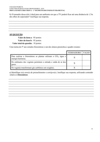 COLEGIO PEDRO II
CONCURSO PÚBLICO PARA PROFESSORES - 2010
PROVA ESCRITA DISCURSIVA – 1º SEGMENTO DO ENSINO FUNDAMENTAL
11
b) O tamanho dessa tela é ideal para um ambiente em que a TV poderá ficar até uma distância de 1,7m
dos olhos do espectador? Justifique sua resposta.
10ª QUESTÃO
Valor do item a: 05 pontos
Valor do item b: 05 pontos
Valor total da questão: 10 pontos
Uma turma do 5º ano estudou fotossíntese e um dos alunos preencheu o quadro resumo:
VERDADEIRO FALSO
Para realizar a fotossíntese as plantas utilizam o CO2, água e
energia luminosa.
X
Os estômatos dos vegetais permitem a entrada e saída de ar dos
gases.
X
Os vegetais transformam gás carbônico em oxigênio. X
a) Identifique o(s) erro(s) de preenchimento e corrija-o(s). Justifique sua resposta, utilizando conteúdo
relativo à fotossíntese.
 