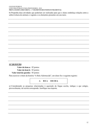 COLEGIO PEDRO II
CONCURSO PÚBLICO PARA PROFESSORES - 2010
PROVA ESCRITA DISCURSIVA – 1º SEGMENTO DO ENSINO FUNDAMENTAL
12
b) Proponha duas atividades que poderiam ser realizadas para que o aluno estabeleça relações entre a
sobrevivência de animais e vegetais e os elementos presentes em seu meio.
11ª QUESTÃO
Valor do item a: 02 pontos
Valor do item b: 03 pontos
Valor total da questão: 05 pontos
Para escrever o título da história “A Bela Adormecida”, um aluno fez o seguinte registro:
A B E A O E I D A
a) Considerando as pesquisas relacionadas à aquisição da língua escrita, indique a que estágio,
provavelmente, tal escrita corresponde. Justifique sua resposta.
 