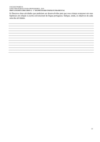 COLEGIO PEDRO II
CONCURSO PÚBLICO PARA PROFESSORES - 2010
PROVA ESCRITA DISCURSIVA – 1º SEGMENTO DO ENSINO FUNDAMENTAL
13
b) Descreva duas atividades que poderiam ser desenvolvidas para que essa criança avançasse em suas
hipóteses em relação à escrita convencional da língua portuguesa. Indique, ainda, os objetivos de cada
uma das atividades.
 