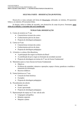 COLEGIO PEDRO II
CONCURSO PÚBLICO PARA PROFESSORES - 2010
PROVA ESCRITA DISCURSIVA – 1º SEGMENTO DO ENSINO FUNDAMENTAL
14
SEGUNDA PARTE – DISSERTAÇÃO (30 PONTOS)
Desenvolva o tema sorteado sob forma de Dissertação, utilizando, no mínimo, 40 (quarenta)
linhas e, no máximo, 60 (sessenta) linhas.
Se desejar, utilize as folhas de rascunho, sem destacá-las do corpo da prova. Entretanto, para
efeito de avaliação, o rascunho não será considerado.
TEMAS PARA DISSERTAÇÃO
1. Contos de mistério no 5º ano
• Características textuais dos contos
• Conhecimentos prévios do aluno
• Proposta de abordagem pedagógica
2. Cartaz no 4º ano
• Características textuais dos contos
• Conhecimentos prévios do aluno
• Proposta de abordagem pedagógica
3. A história e a cultura Afro-Brasileiras
• A participação dos negros na História do Brasil
• A contribuição do povo negro na formação da sociedade nacional
• Proposta de abordagem em turmas do 5º ano do Ensino Fundamental
4. Matemática para os Anos Iniciais do Ensino Fundamental
• Objetivos
• Os blocos de conteúdos: números e operações; espaço e forma; grandezas e medidas e
tratamento da informação
• Recursos didáticos
5. Fontes históricas no 3º ano
• Conceito de fonte histórica
• Exemplos
• Proposta de abordagem pedagógica
6. Procedimentos de cálculo
• Mental/ escrito
• Exato/ aproximado
• Proposta de abordagem pedagógica
7. Representação do espaço no 2º ano: sala de aula
• Linguagem cartográfica
• Relações espaciais
• Maquete e planta
 