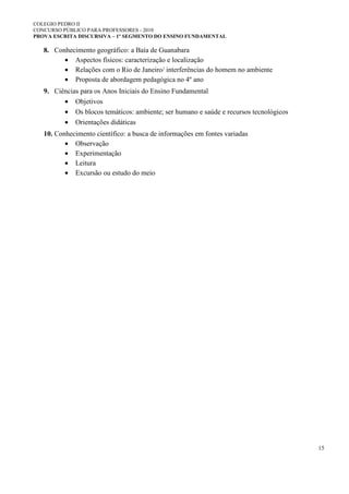 COLEGIO PEDRO II
CONCURSO PÚBLICO PARA PROFESSORES - 2010
PROVA ESCRITA DISCURSIVA – 1º SEGMENTO DO ENSINO FUNDAMENTAL
15
8. Conhecimento geográfico: a Baía de Guanabara
• Aspectos físicos: caracterização e localização
• Relações com o Rio de Janeiro/ interferências do homem no ambiente
• Proposta de abordagem pedagógica no 4º ano
9. Ciências para os Anos Iniciais do Ensino Fundamental
• Objetivos
• Os blocos temáticos: ambiente; ser humano e saúde e recursos tecnológicos
• Orientações didáticas
10. Conhecimento científico: a busca de informações em fontes variadas
• Observação
• Experimentação
• Leitura
• Excursão ou estudo do meio
 