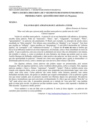 COLEGIO PEDRO II
CONCURSO PÚBLICO PARA PROFESSORES - 2010
PROVA ESCRITA DISCURSIVA – 1º SEGMENTO DO ENSINO FUNDAMENTAL
2
PROVA ESCRITA DISCURSIVA DE 1º SEGMENTO DO ENSINO FUNDAMENTAL
PRIMEIRA PARTE - QUESTÕES DISCURSIVAS (70 pontos)
TEXTO 1
PALAVRAS QUE ATRAPALHAM E AJUDAM A VIVER
Affonso Romano de Santana
"Mas você sabe que a pessoa pode encalhar numa palavra e perder anos de vida?"
Clarice Lispector
Vejam só: encalhar numa palavra. A pessoa lá vai no seu barquinho vida adentro e, de repente,
encalha numa palavra. Pode ser “marxismo”, “Deus”, “pai”, “vanguarda”, “revolução”, “Paris”,
“aposentadoria”. As palavras são paralisantes. O Brasil, por exemplo, no princípio do século estava
encalhado na “febre amarela”. Nos últimos anos reencalhou na “ditadura” e na “censura”. Tem hora
que encalha na “inflação”. Agora encalhou no “desemprego”. E está difícil desencalhar da “reforma
agrária”, da “corrupção” e do “subdesenvolvimento”. (...) Quem leu O nome da rosa se lembra que
havia lá na biblioteca medieval um texto impossível, envenenado, como o fruto interditado no meio do
jardim. É que as palavras, com essa coisa de se plantarem em nossa vida, nos alimentam e nos matam,
são remédio e veneno, e, como os produtos de uma farmácia, são drogas que podem sarar ou curar.
Aurélio Buarque de Hollanda, enfatizando o lado positivo das palavras, me disse um dia: “nós temos
que dar oportunidade às palavras”. Entendi isto como uma sugestão para a gente se desencalhar e ir
desfrutando palavras novas, como o amante que com um novo amor renasce vida afora.
Em algumas culturas, certas palavras não podem sequer ser pronunciadas, pois trazem
desgraças. Mas em algumas narrativas, certos vocábulos abrem grutas, cofres e corações. Sim, algumas
palavras ajudam o barco a flutuar: “esperança”, “amanhã”, “utopia”. Pode-se também passar uma
estação com algumas delas, como se pode passar uma temporada num determinado lugar, num certo
corpo, num certo amor. Certas palavras são como hotéis: nelas fazemos pernoite, mas outras
demandam moradia maior, são grutas ou catedrais que exigem contemplação. Com as palavras a gente
tem que tomar cuidado, pois no primeiro encontro nos libertam, depois nos aprisionam. Há palavras
tão duras e montanhosas, que nem com trator, só dinamitando. E o fato é que um simples “bom dia” ou
“alô” pode salvar uma vida. A psicanálise pretende ser o método da “cura pela fala”, mas também
pode se tratar pelo ouvido. As palavras ouvidas também curam. Vejam a mãe soprando o dedinho do
filho dizendo: “já passou o dodói, pronto”.
Viver também é a arte de lidar com as palavras. E como já disse alguém - as palavras são
caminhos para encontrar as coisas perdidas.
(Adaptação. In: http://midiaeopiniao.blogspot.com - acessado em 06/10/2010)
 