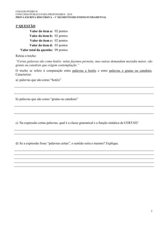 COLEGIO PEDRO II
CONCURSO PÚBLICO PARA PROFESSORES - 2010
PROVA ESCRITA DISCURSIVA – 1º SEGMENTO DO ENSINO FUNDAMENTAL
3
1ª QUESTÃO
Valor do item a: 02 pontos
Valor do item b: 02 pontos
Valor do item c: 02 pontos
Valor do item d: 03 pontos
Valor total da questão: 09 pontos
Releia o trecho:
“Certas palavras são como hotéis: nelas fazemos pernoite, mas outras demandam moradia maior, são
grutas ou catedrais que exigem contemplação.”
O trecho se refere à comparação entre palavras e hotéis e entre palavras e grutas ou catedrais.
Caracterize:
a) palavras que são como “hotéis”
b) palavras que são como “grutas ou catedrais”
c) Na expressão certas palavras, qual é a classe gramatical e a função sintática de CERTAS?
d) Se a expressão fosse “palavras certas”, o sentido seria o mesmo? Explique.
 