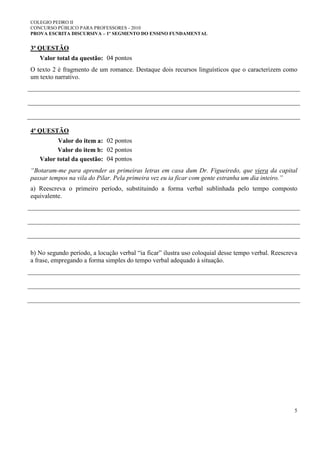 COLEGIO PEDRO II
CONCURSO PÚBLICO PARA PROFESSORES - 2010
PROVA ESCRITA DISCURSIVA – 1º SEGMENTO DO ENSINO FUNDAMENTAL
5
3ª QUESTÃO
Valor total da questão: 04 pontos
O texto 2 é fragmento de um romance. Destaque dois recursos linguísticos que o caracterizem como
um texto narrativo.
4ª QUESTÃO
Valor do item a: 02 pontos
Valor do item b: 02 pontos
Valor total da questão: 04 pontos
“Botaram-me para aprender as primeiras letras em casa dum Dr. Figueiredo, que viera da capital
passar tempos na vila do Pilar. Pela primeira vez eu ia ficar com gente estranha um dia inteiro.”
a) Reescreva o primeiro período, substituindo a forma verbal sublinhada pelo tempo composto
equivalente.
b) No segundo período, a locução verbal “ia ficar” ilustra uso coloquial desse tempo verbal. Reescreva
a frase, empregando a forma simples do tempo verbal adequado à situação.
 