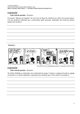 COLEGIO PEDRO II
CONCURSO PÚBLICO PARA PROFESSORES - 2010
PROVA ESCRITA DISCURSIVA – 1º SEGMENTO DO ENSINO FUNDAMENTAL
6
5ª QUESTÃO
Valor total da questão: 05 pontos
O romance “Menino de Engenho” de José Lins do Rego faz referência ao cultivo de cana-de-açúcar.
Cite um problema ambiental que a monocultura pode ocasionar, explicando o(s) motivo(s) pelo(s)
qual(is) isso acontece.
TEXTO 3
(In: HTTP://www.contemporanea.uerj.br - Acessado em 06/10/2010)
6ª QUESTÃO
Valor total da questão: 04 pontos
Na tirinha, Mafalda se surpreende com a declaração do amigo. Compare o emprego da palavra veículo
no primeiro e no último quadrinho, explicando o(s) sentido(s) que o texto atribui a essa palavra.
 