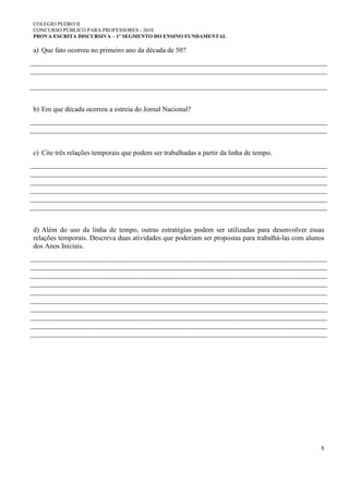 COLEGIO PEDRO II
CONCURSO PÚBLICO PARA PROFESSORES - 2010
PROVA ESCRITA DISCURSIVA – 1º SEGMENTO DO ENSINO FUNDAMENTAL
8
a) Que fato ocorreu no primeiro ano da década de 50?
b) Em que década ocorreu a estreia do Jornal Nacional?
c) Cite três relações temporais que podem ser trabalhadas a partir da linha de tempo.
d) Além do uso da linha de tempo, outras estratégias podem ser utilizadas para desenvolver essas
relações temporais. Descreva duas atividades que poderiam ser propostas para trabalhá-las com alunos
dos Anos Iniciais.
 
