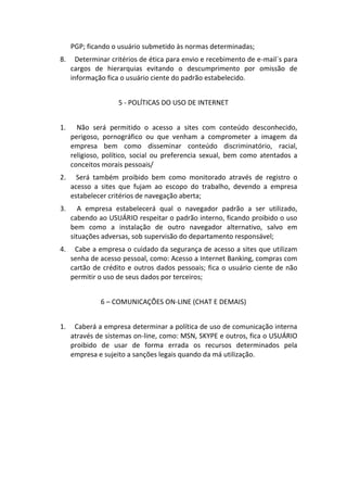 PGP; ficando o usuário submetido às normas determinadas;
8.     Determinar critérios de ética para envio e recebimento de e-mail´s para
     cargos de hierarquias evitando o descumprimento por omissão de
     informação fica o usuário ciente do padrão estabelecido.


                    5 - POLÍTICAS DO USO DE INTERNET


1.     Não será permitido o acesso a sites com conteúdo desconhecido,
     perigoso, pornográfico ou que venham a comprometer a imagem da
     empresa bem como disseminar conteúdo discriminatório, racial,
     religioso, político, social ou preferencia sexual, bem como atentados a
     conceitos morais pessoais/
2.     Será também proibido bem como monitorado através de registro o
     acesso a sites que fujam ao escopo do trabalho, devendo a empresa
     estabelecer critérios de navegação aberta;
3.      A empresa estabelecerá qual o navegador padrão a ser utilizado,
     cabendo ao USUÁRIO respeitar o padrão interno, ficando proibido o uso
     bem como a instalação de outro navegador alternativo, salvo em
     situações adversas, sob supervisão do departamento responsável;
4.    Cabe a empresa o cuidado da segurança de acesso a sites que utilizam
     senha de acesso pessoal, como: Acesso a Internet Banking, compras com
     cartão de crédito e outros dados pessoais; fica o usuário ciente de não
     permitir o uso de seus dados por terceiros;


              6 – COMUNICAÇÕES ON-LINE (CHAT E DEMAIS)


1.    Caberá a empresa determinar a política de uso de comunicação interna
     através de sistemas on-line, como: MSN, SKYPE e outros, fica o USUÁRIO
     proibido de usar de forma errada os recursos determinados pela
     empresa e sujeito a sanções legais quando da má utilização.
 