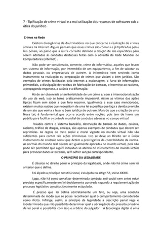 7 - Tipificação de crime virtual e a mal utilização dos recursos de softwares sob a
ótica do jurídico


Crimes na Rede
       Existem divergências de doutrinadores no que concerne a realização de crimes
através da Internet. Alguns pensam que esses crimes são comuns e já tipificados pelas
leis penais, ao passo que a outra corrente defende a criação de leis específicas para
serem adotadas às condutas delituosas feitas com o advento da Rede Mundial de
Computadores (internet) .
       Não pode ser considerado, somente, crime de informática, aqueles que lesam
um sistema de informação, por intermédio de um equipamento, a fim de sabotar os
dados pessoais ou empresariais de outrem. A informática vem servindo como
instrumento na realização ou preparação de crimes que violam o bem jurídico. São
exemplos de crimes facilitados pela Internet a espionagem, o furto de informações
primordiais, a divulgação de receitas de fabricação de bombas, o incentivo ao racismo,
a propaganda enganosa, a calúnia e a difamação.
       Há de ser observada a territorialidade de um crime e, com a internacionalização
do uso da web, isso se torna praticamente impossível. Assim as vítimas das ações
típicas ficam sem saber a que foro recorrer. Igualmente a esse caso mencionado,
existem muitos outros que necessitam de uma lei específica que faça a devida previsão
de um ato que venha a lesar o bem jurídico de outrem. Mais do que a criação de uma
Nova Lei, é fundamental que ocorra acordo entre nações, pois tem de haver um
padrão para facilitar o controle mundial de condutas adversas no campo virtual.
        Fraudes contra o sistema bancário, destruição de bancos de dados, calúnia,
racismo, tráfico de drogas, ameaça, são apenas exemplos de condutas que devem ser
reprimidas. As regras de trato social e moral vigente no mundo virtual não são
suficientes para conter tais ações criminosas. Isto se deve ao Direito ser o único
instrumento de controle social que detém a prerrogativa da coercibilidade da norma.
As normas do mundo real devem ser igualmente aplicadas no mundo virtual, pois não
pode ser permitido que algum indivíduo se atenha de instrumentos do mundo virtual
para provocar danos a terceiros, sem sofrer sanção correspondente.
                             O PRINCÍPIO DA LEGALIDADE
       É clássico no direito penal o princípio da legalidade, onde não há crime sem lei
anterior que o defina.
      Foi alçado a princípio constitucional, esculpido no artigo 5º, inciso XXXIX.
       Logo, não há como penalizar determinada conduta anti-social sem antes estar
previsto especificamente em lei devidamente aprovada segundo a regulamentação do
processo legislativo constitucionalmente estipulado.
        É preciso que lei defina abstratamente um fato, ou seja, uma conduta
determinada de modo que se possa reconhecer qual o comportamento considerado
como ilícito. Infringe, assim, o princípio da legalidade a descrição penal vaga e
indeterminada que não possibilita determinar qual a abrangência do preceito primário
da lei penal e possibilita com isso o arbítrio do julgador. A tecnologia digital é uma
 