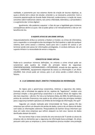 realidade, e justamente por isso estamos diante da criação de lacunas objetivas, as
quais o direito tem o dever de estudar, entender e, se necessário, preencher. Com a
crescente popularização da Grande Rede (Internet), evidenciamos a criação de novos
conceitos sobre tradicionais valores, tais como a liberdade, telemática, a privacidade e
o surgimento dos ‘crimes digitais’.
       Igualmente, não podemos esquecer o fato de que a legalidade gera inúmeras
conseqüências dentre as quais: não se pode aplicar a lei retroativamente a não ser em
benefício do réu.


                       O AGENTE ATIVO DE UM CRIME VIRTUAL
Inequivocadamente atribui-se somente a Hackers e Cracker, os crimes de informática,
com a expansão e a convergência das tecnologias fica fácil quebrar o sigilo de qualquer
sistema, bem como acesso a sistemas, basta para isto o usuário ter acesso a um
terminal aonde este possa ter informações privilegiadas. A conduta delituosa de um
suposto infrator é a necessidade de vencer a máquina.




                             CONCEITO DE CRIME VIRTUAL
Poder-se-ia conceituar inúmeras definições, no entanto o crime virtual pode ser
caracterizar pela quebra da tríade do princípio básico da segurança:
CONFIDENCIALIDADE, DISPONIBILIDADE e INTEGRIDADE, através de dois agentes, um
Passivo: HARDWARE, equipamento disponível de acesso as informações e um Ativo:
USUÁRIO. Este círculo pode ser vicioso, pois é um único aonde a ordem altera os
fatores.


        8 - A LEI SARBANES-OXLEY, DIREITO E TECNOLOGIA DA INFORMAÇÃO



        As regras para a governança corporativa, relativas a segurança dos dados.
Contudo, sob a infinidade de páginas da Lei, repletas de “legalismos”, residem uma
premissa simples: a boa governança corporativa e as práticas éticas do negócio não
são mais requintes – são leis. Por isto a Lei Sarbanes-Oxley, de 2002, foi definida para a
prática de controles financeiros mas pode-se de utilizar parte dos princípios também
para a segurança também aplicáveis ao âmbito da tecnologia da informação. Por quê?
        Segundo um estudo realizado pela Universidade do Texas, apenas 6% das
empresas que sofrem um desastre de perdas de dados, como o de um Banco de dados
com todas as informações sobrevive. Pesquisadores do Gartner Group informam que
duas em cada cinco empresas que sofrem ataquem ou tem seus bancos de dados
danificados deixam de existir.
      Por isso temos hoje o novo conceito de uma estrutura de TI aonde os ativos da
empresa são os elementos que a segurança da informação busca proteger. Os ativos
possuem valor para as empresas e, como conseqüência precisa receber uma proteção
 
