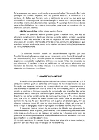 forte, adequada para que os negócios não sejam prejudicados. Este cenário não é mais
privilégios de Grandes empresas, mas de qualquer empresa. A informação é o
conjunto de dados que formam todo o patrimônio da empresa, que gera sua
sobrevivência. Este conjunto é toda uma abrangência monstruosa, composto por três
elementos: Informações, Equipamentos e pessoas. A segurança da informação busca
sanar vulnerabilidades a perca destas informações, para isto é necessário se criar os
chamados controles internos.
      A Lei Sarbanes-Oxley, tipifica isto da seguinte forma:
       Embora os controles internos possam ajudar a atenuar riscos, eles não os
eliminam completamente. Controles internos somente podem fornecer segurança
razoável – mas não absoluta – de que os objetivos de uma companhia foram
alcançados. Os controles internos são, afinal de contas, construídos por processos que
envolvem pessoas (usuários) e, assim, estão sujeitos a todas as limitações pertinentes
ao envolvimento humano.


        Os controles internos podem ser deliberadamente logrados por atos
fraudulentos praticados por pessoas ou por conspirações entre funcionários (usuários
de sistemas ou não). Esses controles podem ser inadvertidamente enfraquecidos por
julgamento equivocado, negligência, distração ou outras falhas nos processos ou
procedimentos. E também podem ser debilitados ou até mesmo eliminados por
restrições de recursos. Os custos relativos e os benefícios dos controles internos
devem ser continuamente reavaliados.



                           9 – CONTRATOS NA INTERNET
        Podemos dizer que até certo ponto contrato na Internet é um paradoxo, pois é
atribuido o caráter igual aos contratos formalizados no mundo real quando da sua
formação, que depende, portanto, da correspondência de ditos comportamentos e
atos humanos de acordo com o que é previsto no ordenamento jurídico. Em termos
simples o contrato é formado quando da formalização das intenções das partes
envolvidas e da sua finalização consenssual pelas partes, no caso de contratos no solo
Brasileiro e as partes também sendo da mesma pátria, incide o Art. 435 do Código
Civil, que trata da norma de direito interno que incide sobre os residentes ou
domiciliados no país. No caso de contratos com as partes em diferente país, deve-se
observar o disposto no Art. 9º, caput da Lei de introdução ao código civil, onde no § 2
deve-se reger as obrigações, o uso da legislação o local aonde residir o proponente.
        O caso mais típido e comum são os contratos de Adesão, que não precisa de
uma concordância entre as partes, pois o mesmo se faz aceitar obrigatoriamente em
mão única, podendo apenas as claúsulas ser aceitas ou rechaçadas, pois todos os
pontos se encontram previmamente antecipadamente definidos. Para estes contratos
podemos fazer as seguintes observações:
1º – A única vantagem é a rapidez de sua formação e adpatação a novas mudanças,
podendo para casa novo caso ser redigido um novo contrato;
 