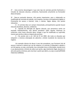 2º - Uma enorme desvantagem é que este tipo de contrato permite facilmente a
inclusão de cláusulas abusivas, unilaterais, favorecendo unicamente ao fornecedor
do(s) serviço(s);

3º - Deve-se portando observar, três pontos importantes, para a elaboração ou
modificação de contratos de adesão, com respeito a serviços, principalmente ligados a;
Provimento de acesso a internet, Links, e demais. Segue abaixo, três pontos
relevantes:
       A – O contrato deve ser sempre interpretado, principalmente quando houver
cláusulas duvidosas, abusivas, unilaterais;
       B - Quando da alteração de alguma cláusula, que porventura venha ser
acertada individualmente, esta deverá prevalecer sobre aquelas impressas ou
uniformes, estas novas cláusulas dever revogar a que foi modificada ou suprimida,
mesmo que escrita a mão ou máquina de escrever;
       C – De acordo com o art. 424 do CC de 2002, são nulas as cláusulas que
estipulem a renúncia antecipada do aderente a direito resultante da natureza do
negócio.

       Um exemplo clássico de abuso é caso dos provedores, que fornecem link de
acesso a internet e cobram por uso de máquina, no contrato é estipulado a adesão a
um link apenas, ou seja, uma banda, mas o provedor torce a informação, visando lucro
e usa abusivamente o direito de cobrar por ponto, algo totalmente ilegal, abusivo e é
até certo ponto criminoso, pois visa lesar a parte que aderiu, ou seja o usuário(PESSOA
FISICA OU JURÍDICA).
 