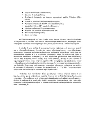 Senhas identificadas com facilidade;
               Sistemas de backups falhos;
               Brechas de instalações de sistemas operacionais padrão (Windows XP) e
               outros;
               Transação sem fio ou pela internet desprotegida;
               Acesso externo através de VPN aos dados da empresa;
               Uso de Pen-Drives, CD’s graváveis e Disquetes;
               Uso de e-mail pessoal dentro da empresa;
               Arquivos atachados de origem desconhecidas;
               Antí-virus mal configurados;
               Spam, correntes.

        Em face dos perigos acima mencionados, como adequar portanto a atual realidade em
face a globalização e manter uma linha de trabalho em perfeita harmonia, empregado versus
empregador e sem ferir nenhum princípio ético, moral, do trabalho e a informação digital?

        A criação de uma política de segurança, interna, moderada pode ao menos garantir
que as informações de cunho relevante, não escoem pelo ralo da internet e nem debande para
concorrentes. Isto pode ser feito criando algumas políticas de utilização do e-mail, internet,
computadores portáteis e PC’s e tornando conhecido a todos os usuários que usam os
recursos de informática na empresa; e o mais importante, garantir que este acordo esteja
firmado não de forma punitiva direta, mas como lembrete, através de uma cartilha de
segurança padronizada para a empresa, e por medidas pedagógicas, cujo objetivo seja buscar
a educação e conscientização do funcionário, das novas ferramentas e tecnologias colocadas à
sua disposição. Empresas e usuários podem obter ajuda sobre como implantar e usar política
de segurança da informação através do site: www.nbso.nic.br - CERT.BR – Centro de Estudos,
Respostas e Tratamento de Incidentes de Segurança no Brasil.

         Portanto o mais importante é deixar que a função social da empresa, através de seu
legado, permita que o ambiente de trabalho, funcione em perfeita harmonia, funcionários,
empresa e a informação que se dá pelo princípio da eqüidade moderada entre as obrigações e
direitos de cada parte, e a aplicação didática sistemática no dia-a-dia de cada corporação,
cabendo a cada empresa se adequar as suas necessidades de manter preservado o seu maior
bem, a INFORMAÇÃO.
 