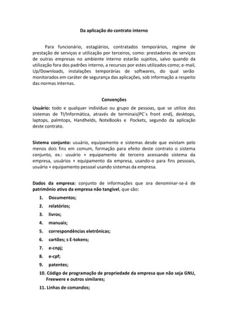 Da aplicação do contrato interno


       Para funcionário, estagiários, contratados temporários, regime de
prestação de serviços e utilização por terceiros, como: prestadores de serviços
de outras empresas no ambiente interno estarão sujeitos, salvo quando da
utilização fora dos padrões interno, a recursos por estes utilizados como; e-mail,
Up/Downloads, instalações temporárias de softwares, do qual serão
monitorados em caráter de segurança das aplicações, sob informação a respeito
das normas internas.


                                  Convenções
Usuário: todo e qualquer indivíduo ou grupo de pessoas, que se utilize dos
sistemas de TI/Informática, através de terminais(PC´s front end), desktops,
laptops, palmtops, Handhelds, NoteBooks e Pockets, segundo da aplicação
deste contrato.


Sistema conjunto: usuário, equipamento e sistemas desde que existam pelo
menos dois fins em comum, formação para efeito deste contrato o sistema
conjunto, ex.: usuário + equipamento de terceiro acessando sistema da
empresa, usuários + equipamento da empresa, usando-o para fins pessoais,
usuário + equipamento pessoal usando sistemas da empresa.


Dados da empresa: conjunto de informações que ora denominar-se-á de
patrimônio ativo da empresa não tangível, que são:
   1.   Documentos;
   2.   relatórios;
   3.   livros;
   4.   manuais;
   5.   correspondências eletrônicas;
   6.   cartões; s E-tokens;
   7.   e-cnpj;
   8.   e-cpf;
   9.   patentes;
   10. Código de programação de propriedade da empresa que não seja GNU,
      Freewere e outros similares;
   11. Linhas de comandos;
 