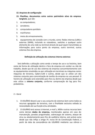 12. Arquivos de configuração
   13. Planilhas, documentos entre outros patrimônio ativo da empresa
      tangíveis, que são:
   1.    os computadores;
   2.    servidores;
   3.    computadores portáteis
   4.    mainframes
   5.    meios de armazenamento,
   6.     equipamentos de conexão com o mundo, como: Redes internas (LAN) e
        externas (WAN), incluindo os roteadores, switches e qualquer outro
        elemento de uma rede ou terminal através do qual sejam transmitidas as
        informações para outro ponto da empresa, outro terminal, outros
        sistemas fora da empresa.


              Definição de utilização dos sistemas interna-externos


     Será definida a utilização como sendo o tempo de uso e os horários, bem
como da forma de utilização dentro e fora da empresa em caráter ou não de
trabalho, desde que de uso dos sistemas da empresa concomitantemente com
os equipamentos envolvidos ou por utilização em terminais ou máquinas como:
máquinas de terceiros, Cybers-Café e outros, desde que se utilize um dos
sistemas conjunto para concretização de tarefas da empresa ou uso pessoal. O
horário de utilização será estendido para fora ou dentro da empresa desde que
este utilize o sistema conjunto, conforme comprovação do log para fins
probatórios.



2 – Geral


   1.    O USUÁRIO deverá usar o seu conjunto de sistemas bem como todos os
        recursos agregados de terceiros, com a finalidade exclusiva voltada às
        necessidades de sua função e/ou atividades.
   2.    O USUÁRIO terá acesso à Internet, e-mail´s, MSN e outros recursos bem
        como demais dados da empresa, monitorados apenas em caso de:
        manutenção, paradas programadas, sobrecargas de sistema, ataque de
        vírus ou aleatoriamente para fins de auditória interna, sem prévio aviso
        desde que não inflija o artigo 5º, inciso XII da Constituição Federal, a
        partir da data da concordância do USUÁRIO mediante sua ciência e
 