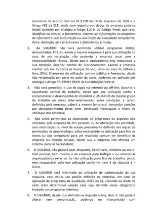 assinatura de acordo com Lei nº 9.609 de 19 de fevereiro de 1998 e o
     Artigo 482 da CLT; ainda com respeito aos dados da empresa pode-se
     incidir também por analogia o Artigo 313-B, do Código Penal, que reza:
     Modificar ou alterar, o funcionário, sistema de informações ou programa
     de informática sem autorização ou solicitação de autoridade competente.
     Pena: detenção, de 3 (três) meses a 2(dois)anos, e multa.
3.       Ao USUÁRIO não será permitido utilizar programas ilícitos,
     denominados: Piratas, aonde o mesmo responderá pela sua utilização no
     caso de má instalação, não podendo a empresa arcar com a
     responsabilidade técnica, desde que o equipamento seja restaurado a
     sua condição anterior normal de funcionamento. Caberá a empresa
     manter sob sua custódia as licenças de uso, salvo no caso de software
     livre, GNU, Shareware de utilização comum pública e freewares, desde
     não reclamação por parte do autor do autor, podendo ser aplicado por
     analogia o Artigo 5º, XXVII e XXVIII da Constituição Federal;
4.    Não será permitido o uso de jogos via internet ou off-line, durante o
     expediente normal de trabalho, desde que sua utilização venha a
     comprometer o desempenho do USUÁRIO e USUÁRIOS do mesmo grupo
     de trabalho ou áreas inter-relacionadas; salvo condições a serem
     definidas pela empresa, caberá a mesma (empresa) demandar sanções
     por descumprimento deste item, observado hierarquias e níveis de
     utilização dos sistemas;
5.     Não serão permitidos os Downloads de programas ou arquivos não
     utilizados pela empresa de fins pessoais ou de utilização não permitida,
     sem autorização ou nível de acesso previamente definido nas regras de
     permissões de usuários/login, salvo necessidade de utilização para fins de
     testes ou uso temporário para um resultado comum em benefício da
     empresa ou mesmo pessoal, desde que a empresa não ofereça um
     sistema para tal necessidade;
6.    O USUÁRIO, não poderá usar, disquetes, PenDrivers, similares ou seu e-
     mail pessoal, bem mesmo o da empresa para trafegar e ou armazenar
     arquivos/dados externos de não utilização para fins de trabalho, sendo
     este responsável pela mal utilização conforme item 3 da cláusula 1 –
     Geral.
7.     O USUÁRIO será informado da utilização de padronização da sua
     máquina, caso exista um padrão definido na empresa, em caso de
     aplicação de programas de qualidade, ISO´s ou 5S, cabendo ao chefe de
     cada setor determinar sanção caso seja definido como obrigatório
     baseado nos programas internos;
8.    O USUÁRIO, desde que definido no disposto acima, item 7, não poderá
     alterar sem comunicação, podendo ser interpretado com
 