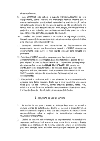 descumprimento;
9.     Aos USUÁRIOS não caberá o suporte FISICO/HARDWARE do seu
     equipamento, como: abertura ou intervenção técnica, mesmo que o
     mesmo tenha conhecimentos técnicos no nível de sua intervenção, salvo
     sob autorização em caso de emergência quando do não atendimento em
     tempo hábil do setor responsável pela manutenção, desde que venha a
     prejudicar o seu trabalho, sob condições de resultado, prazo ou ordem
     superior que não permita postergação da atividade;
10. O USUÁRIO não poderá desabilitar os sistemas de segurança (Antivírus,
   firewall e outros) de seu equipamento, desde que estes sejam definidos
   pela empresas como imprescindíveis;
11. Quaisquer ocorrências de anormalidade de funcionamento do
   equipamento, mesmo que instantânea, deverá o USUÁRIO informar ao
   departamento responsável o mais rápido possível para solução do
   problema.
12. Caberá ao USUÁRIO, respeitar o organograma da estrutura de
    armazenamento das informações, quando estabelecidos padrão de uso
    pela empresa através do departamento de TI responsável pela segurança
    das informações, como; H:DADOS_DOC, H:DADOS_XLS e assim por
    diante, bem como executar rotinas de backups, desde que estas não
    sejam automáticas, mas deverá o USUÁRIO estar ciente em caso de uso
    SILENT, ou seja, sistemas de proteção que funcionam sem o seu
    conhecimento;
13. Não poderá o usuário se utilizar dos sistemas de armazenamento da
   empresa para dados pessoais, desde que a empresa defina um espaço
   físico para tal sob restrições, como: arquivos pessoais, fotos, PPT,
   músicas e outros formatos, cabendo a empresa como disposto nos itens:
   2 e 3 deste disposto – Geral, determinar o grau de infração;


                    3 - POLÍTICAS DE USO DE SENHAS

1.     As senhas de uso para o acesso ao sistema, bem como ao e-mail e
     demais senhas de autenticação devem ser pessoal e intransferível. A
     senha é assinatura digital, o mau uso desta incorrerá na imputação de
     responsabilidade sobre o registro de autenticação atribuído ao
     USUÁRIO/FUNCIONÁRIO;
2.     Caberá ao usuário, sob orientação do departamento responsável de
     segurança, realizar periodicamente a troca senha, tendo sempre o devido
     cuidado para sigilosidade da mesma, seguindo sempre as orientações
     para criar sempre senha de difícil decifração por terceiros por meios
 