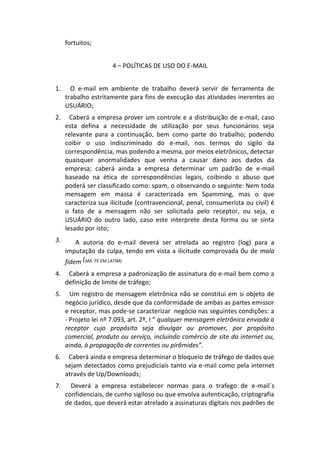 fortuitos;


                      4 – POLÍTICAS DE USO DO E-MAIL


1.     O e-mail em ambiente de trabalho deverá servir de ferramenta de
     trabalho estritamente para fins de execução das atividades inerentes ao
     USUÁRIO;
2.     Caberá a empresa prover um controle e a distribuição de e-mail, caso
     esta defina a necessidade de utilização por seus funcionários seja
     relevante para a continuação, bem como parte do trabalho; podendo
     coibir o uso indiscriminado do e-mail, nos termos do sigilo da
     correspondência, mas podendo a mesma, por meios eletrônicos, detectar
     quaisquer anormalidades que venha a causar dano aos dados da
     empresa; caberá ainda a empresa determinar um padrão de e-mail
     baseado na ética de correspondências legais, coibindo o abuso que
     poderá ser classificado como: spam, o observando o seguinte: Nem toda
     mensagem em massa é caracterizada em Spamming, mas o que
     caracteriza sua ilicitude (contravencional, penal, consumerista ou civil) é
     o fato de a mensagem não ser solicitada pelo receptor, ou seja, o
     USUÁRIO do outro lado, caso este interprete desta forma ou se sinta
     lesado por isto;
3.       A autoria do e-mail deverá ser atrelada ao registro (log) para a
     imputação da culpa, tendo em vista a ilicitude comprovada 0u de mala
     fidem (MÁ ´FE EM LATIM)
4.    Caberá a empresa a padronização de assinatura do e-mail bem como a
     definição de limite de tráfego;
5.     Um registro de mensagem eletrônica não se constitui em si objeto de
     negócio jurídico, desde que da conformidade de ambas as partes emissor
     e receptor, mas pode-se caracterizar negócio nas seguintes condições: a
     - Projeto lei nº 7.093, art. 2º, I “ qualquer mensagem eletrônica enviada a
     receptor cujo propósito seja divulgar ou promover, por propósito
     comercial, produto ou serviço, incluindo comércio de site da internet ou,
     ainda, à propagação de correntes ou pirâmides”.
6.    Caberá ainda e empresa determinar o bloqueio de tráfego de dados que
     sejam detectados como prejudiciais tanto via e-mail como pela internet
     através de Up/Downloads;
7.     Deverá a empresa estabelecer normas para o trafego de e-mail´s
     confidenciais, de cunho sigiloso ou que envolva autenticação, criptografia
     de dados, que deverá estar atrelado a assinaturas digitais nos padrões de
 