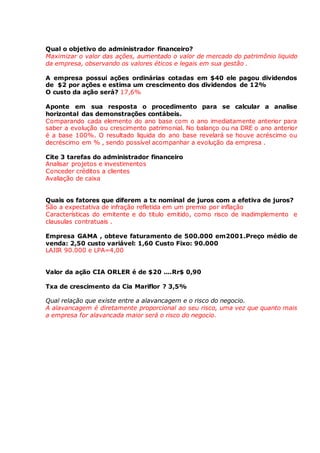 Qual o objetivo do administrador financeiro? 
Maximizar o valor das ações, aumentado o valor de mercado do patrimônio liquido 
da empresa, observando os valores éticos e legais em sua gestão . 
A empresa possui ações ordinárias cotadas em $40 ele pagou dividendos 
de $2 por ações e estima um crescimento dos dividendos de 12% 
O custo da ação será? 17,6% 
Aponte em sua resposta o procedimento para se calcular a analise 
horizontal das demonstrações contábeis. 
Comparando cada elemento do ano base com o ano imediatamente anterior para 
saber a evolução ou crescimento patrimonial. No balanço ou na DRE o ano anterior 
é a base 100%. O resultado liquida do ano base revelará se houve acréscimo ou 
decréscimo em % , sendo possível acompanhar a evolução da empresa . 
Cite 3 tarefas do administrador financeiro 
Analisar projetos e investimentos 
Conceder créditos a clientes 
Avaliação de caixa 
Quais os fatores que diferem a tx nominal de juros com a efetiva de juros? 
São a expectativa de infração refletida em um premio por inflação 
Características do emitente e do titulo emitido, como risco de inadimplemento e 
clausulas contratuais . 
Empresa GAMA , obteve faturamento de 500.000 em2001.Preço médio de 
venda: 2,50 custo variável: 1,60 Custo Fixo: 90.000 
LAJIR 90.000 e LPA=4,00 
Valor da ação CIA ORLER é de $20 ....Rr$ 0,90 
Txa de crescimento da Cia Mariflor ? 3,5% 
Qual relação que existe entre a alavancagem e o risco do negocio. 
A alavancagem é diretamente proporcional ao seu risco, uma vez que quanto mais 
a empresa for alavancada maior será o risco do negocio. 
