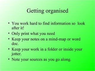 Getting organised You work hard to find information so  look after it! Only print what you need Keep your notes on a mind-map or word doc. Keep your work in a folder or inside your jotter. Note your sources as you go along. 