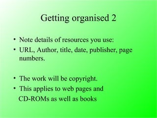 Getting organised 2 Note details of resources you use: URL, Author, title, date, publisher, page numbers. The work will be copyright. This applies to web pages and CD-ROMs as well as books 