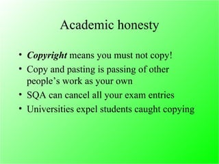 Academic honesty Copyright  means you must not copy! Copy and pasting is passing of other people’s work as your own SQA can cancel all your exam entries Universities expel students caught copying 
