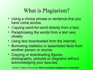 What is Plagiarism? Using a choice phrase or sentence that you have come across.  C opying word-for-word directly from a text.  Paraphrasing the words from a text very closely.  Using text downloaded from the internet.  Borrowing statistics or assembled facts from another person or source.  Copying or downloading figures, photographs, pictures or diagrams without acknowledging your sources.  Source: Open University  What constitutes plagiarism or cheating?  
