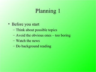 Planning 1 Before you start Think about possible topics  Avoid the obvious ones – too boring Watch the news Do background reading 