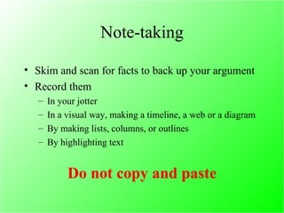 Note-taking Skim and scan for facts to back up your argument Record them In your jotter  In a visual way, making a timeline, a web or a diagram  By making lists, columns, or outlines  By highlighting text  Do not copy and paste 