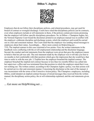 Dillon V. Jogbra
Employers that do not follow their disciplinary policies, and related procedures, may get sued for
breach of contract or wrongful discharge. Courts have ruled that disciplinary policies can be contracts,
even when employers include at will statements in them, if the policies contain provisions promising
that the employer will follow specific disciplinary procedures. So, in Dillon v. Champion Jogbra, Inc.,
the Vermont Supreme Court found the disclaimer printed in an employee manual was in conflict with
the employer s elaborate discipline and discharge system, which the employer said would be carried
out in a fair and consistent manner. The Court ruled that the employer was sending mixed messages to
employees about their status. Accordingly, ... Show more content on Helpwriting.net ...
733). The implied contract in this case consisted of two points. First, the written statements in the
handbook were conflicting with the at will employment relationship and the disclaimer language.
Second, the conduct and oral statements from the employer were given that gave the employee reason
to believe that her job was safe. The oral statement made by the employer was it will take you four to
six months to feel comfortable with [the] position which gave the impression that she would have that
time to settle in with the new job. 3. Explain how the employer breached the implied contract. The
employer breached the implied oral contract because in less than two months Dillon was called into
her supervisor s office and was terminated from that position in which the employer stated that it was
not working out. The written contact, according to the Champion Jogbra s policy, was that actions will
be carried out in a fair and consistent manner. Concerning the disclaimer at the start of the manual, it
was inconsistent with the terms of the Corrective Action policy. The Champion s employees, including
Dillon, could interpret an implied contract because of mixed messages they received from the written
manual, the disciplinary action policy, the at will relationship explained, and the oral statements given.
4.
... Get more on HelpWriting.net ...
 