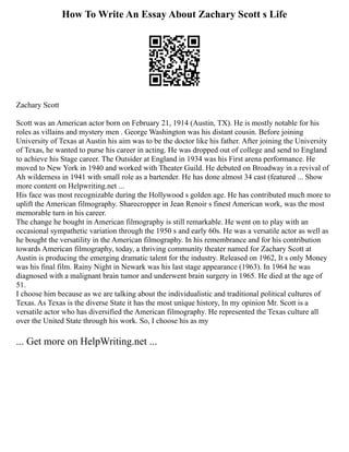 How To Write An Essay About Zachary Scott s Life
Zachary Scott
Scott was an American actor born on February 21, 1914 (Austin, TX). He is mostly notable for his
roles as villains and mystery men . George Washington was his distant cousin. Before joining
University of Texas at Austin his aim was to be the doctor like his father. After joining the University
of Texas, he wanted to purse his career in acting. He was dropped out of college and send to England
to achieve his Stage career. The Outsider at England in 1934 was his First arena performance. He
moved to New York in 1940 and worked with Theater Guild. He debuted on Broadway in a revival of
Ah wilderness in 1941 with small role as a bartender. He has done almost 34 cast (featured ... Show
more content on Helpwriting.net ...
His face was most recognizable during the Hollywood s golden age. He has contributed much more to
uplift the American filmography. Sharecropper in Jean Renoir s finest American work, was the most
memorable turn in his career.
The change he bought in American filmography is still remarkable. He went on to play with an
occasional sympathetic variation through the 1950 s and early 60s. He was a versatile actor as well as
he bought the versatility in the American filmography. In his remembrance and for his contribution
towards American filmography, today, a thriving community theater named for Zachary Scott at
Austin is producing the emerging dramatic talent for the industry. Released on 1962, It s only Money
was his final film. Rainy Night in Newark was his last stage appearance (1963). In 1964 he was
diagnosed with a malignant brain tumor and underwent brain surgery in 1965. He died at the age of
51.
I choose him because as we are talking about the individualistic and traditional political cultures of
Texas. As Texas is the diverse State it has the most unique history, In my opinion Mr. Scott is a
versatile actor who has diversified the American filmography. He represented the Texas culture all
over the United State through his work. So, I choose his as my
... Get more on HelpWriting.net ...
 