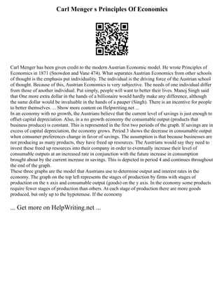 Carl Menger s Principles Of Economics
Carl Menger has been given credit to the modern Austrian Economic model. He wrote Principles of
Economics in 1871 (Snowdon and Vane 474). What separates Austrian Economics from other schools
of thought is the emphasis put individuality. The individual is the driving force of the Austrian school
of thought. Because of this, Austrian Economics is very subjective. The needs of one individual differ
from those of another individual. Put simply, people will want to better their lives. Manoj Singh said
that One more extra dollar in the hands of a billionaire would hardly make any difference, although
the same dollar would be invaluable in the hands of a pauper (Singh). There is an incentive for people
to better themselves. ... Show more content on Helpwriting.net ...
In an economy with no growth, the Austrians believe that the current level of savings is just enough to
offset capital depreciation. Also, in a no growth economy the consumable output (products that
business produce) is constant. This is represented in the first two periods of the graph. If savings are in
excess of capital depreciation, the economy grows. Period 3 shows the decrease in consumable output
when consumer preferences change in favor of savings. The assumption is that because businesses are
not producing as many products, they have freed up resources. The Austrians would say they need to
invest these freed up resources into their company in order to eventually increase their level of
consumable outputs at an increased rate in conjunction with the future increase in consumption
brought about by the current increase in savings. This is depicted in period 4 and continues throughout
the end of the graph.
These three graphs are the model that Austrians use to determine output and interest rates in the
economy. The graph on the top left represents the stages of production by firms with stages of
production on the x axis and consumable output (goods) on the y axis. In the economy some products
require fewer stages of production than others. At each stage of production there are more goods
produced, but only up to the hypotenuse. If the economy
... Get more on HelpWriting.net ...
 