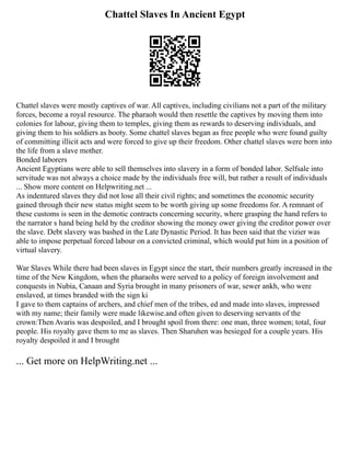 Chattel Slaves In Ancient Egypt
Chattel slaves were mostly captives of war. All captives, including civilians not a part of the military
forces, become a royal resource. The pharaoh would then resettle the captives by moving them into
colonies for labour, giving them to temples, giving them as rewards to deserving individuals, and
giving them to his soldiers as booty. Some chattel slaves began as free people who were found guilty
of committing illicit acts and were forced to give up their freedom. Other chattel slaves were born into
the life from a slave mother.
Bonded laborers
Ancient Egyptians were able to sell themselves into slavery in a form of bonded labor. Selfsale into
servitude was not always a choice made by the individuals free will, but rather a result of individuals
... Show more content on Helpwriting.net ...
As indentured slaves they did not lose all their civil rights; and sometimes the economic security
gained through their new status might seem to be worth giving up some freedoms for. A remnant of
these customs is seen in the demotic contracts concerning security, where grasping the hand refers to
the narrator s hand being held by the creditor showing the money ower giving the creditor power over
the slave. Debt slavery was bashed in the Late Dynastic Period. It has been said that the vizier was
able to impose perpetual forced labour on a convicted criminal, which would put him in a position of
virtual slavery.
War Slaves While there had been slaves in Egypt since the start, their numbers greatly increased in the
time of the New Kingdom, when the pharaohs were served to a policy of foreign involvement and
conquests in Nubia, Canaan and Syria brought in many prisoners of war, sewer ankh, who were
enslaved, at times branded with the sign ki
I gave to them captains of archers, and chief men of the tribes, ed and made into slaves, impressed
with my name; their family were made likewise.and often given to deserving servants of the
crown:Then Avaris was despoiled, and I brought spoil from there: one man, three women; total, four
people. His royalty gave them to me as slaves. Then Sharuhen was besieged for a couple years. His
royalty despoiled it and I brought
... Get more on HelpWriting.net ...
 