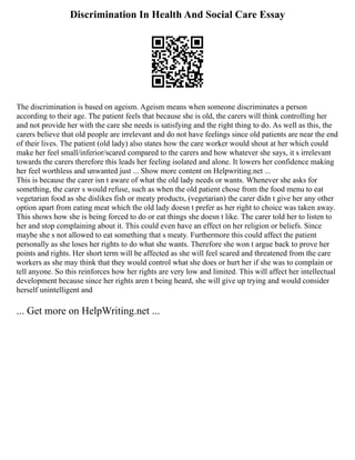 Discrimination In Health And Social Care Essay
The discrimination is based on ageism. Ageism means when someone discriminates a person
according to their age. The patient feels that because she is old, the carers will think controlling her
and not provide her with the care she needs is satisfying and the right thing to do. As well as this, the
carers believe that old people are irrelevant and do not have feelings since old patients are near the end
of their lives. The patient (old lady) also states how the care worker would shout at her which could
make her feel small/inferior/scared compared to the carers and how whatever she says, it s irrelevant
towards the carers therefore this leads her feeling isolated and alone. It lowers her confidence making
her feel worthless and unwanted just ... Show more content on Helpwriting.net ...
This is because the carer isn t aware of what the old lady needs or wants. Whenever she asks for
something, the carer s would refuse, such as when the old patient chose from the food menu to eat
vegetarian food as she dislikes fish or meaty products, (vegetarian) the carer didn t give her any other
option apart from eating meat which the old lady doesn t prefer as her right to choice was taken away.
This shows how she is being forced to do or eat things she doesn t like. The carer told her to listen to
her and stop complaining about it. This could even have an effect on her religion or beliefs. Since
maybe she s not allowed to eat something that s meaty. Furthermore this could affect the patient
personally as she loses her rights to do what she wants. Therefore she won t argue back to prove her
points and rights. Her short term will be affected as she will feel scared and threatened from the care
workers as she may think that they would control what she does or hurt her if she was to complain or
tell anyone. So this reinforces how her rights are very low and limited. This will affect her intellectual
development because since her rights aren t being heard, she will give up trying and would consider
herself unintelligent and
... Get more on HelpWriting.net ...
 