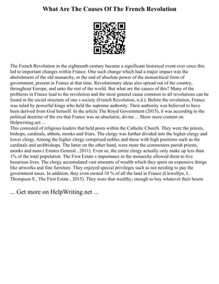What Are The Causes Of The French Revolution
The French Revolution in the eighteenth century became a significant historical event ever since this
led to important changes within France. One such change which had a major impact was the
abolishment of the old monarchy, or the end of absolute power of the monarchical form of
government, present in France at that time. Revolutionary ideas also spread out of the country,
throughout Europe, and unto the rest of the world. But what are the causes of this? Many of the
problems in France lead to the revolution and the most general cause common to all revolutions can be
found in the social structure of one s society (French Revolution, n.d.). Before the revolution, France
was ruled by powerful kings who held the supreme authority. Their authority was believed to have
been derived from God himself. In the article The Royal Government (2015), it was according to the
political doctrine of the era that France was an absolutist, divine ... Show more content on
Helpwriting.net ...
This consisted of religious leaders that held posts within the Catholic Church. They were the priests,
bishops, cardinals, abbots, monks and friars. The clergy was further divided into the higher clergy and
lower clergy. Among the higher clergy comprised nobles and those with high positions such as the
cardinals and archbishops. The latter on the other hand, were more the commoners parish priests,
monks and nuns ( Estates General , 2011). Even so, the entire clergy actually only make up less than
1% of the total population. The First Estate s importance in the monarchy allowed them to live
luxurious lives. The clergy accumulated vast amounts of wealth which they spent on expensive things
like artworks and fine furniture. They enjoyed special privileges such as not needing to pay the
government taxes. In addition, they even owned 10 % of all the land in France (Llewellyn, L.
Thompson S., The First Estate , 2015). They were that wealthy; enough to buy whatever their hearts
... Get more on HelpWriting.net ...
 