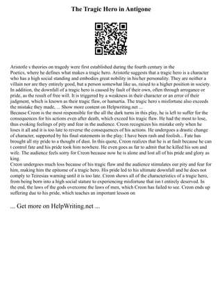 The Tragic Hero in Antigone
Aristotle s theories on tragedy were first established during the fourth century in the
Poetics, where he defines what makes a tragic hero. Aristotle suggests that a tragic hero is a character
who has a high social standing and embodies great nobility in his/her personality. They are neither a
villain nor are they entirely good, but a person somewhat like us, raised to a higher position in society.
In addition, the downfall of a tragic hero is caused by fault of their own, often through arrogance or
pride, as the result of free will. It is triggered by a weakness in their character or an error of their
judgment, which is known as their tragic flaw, or hamartia. The tragic hero s misfortune also exceeds
the mistake they made, ... Show more content on Helpwriting.net ...
Because Creon is the most responsible for the all the dark turns in this play, he is left to suffer for the
consequences for his actions even after death, which exceed his tragic flaw. He had the most to lose,
thus evoking feelings of pity and fear in the audience. Creon recognizes his mistake only when he
loses it all and it is too late to reverse the consequences of his actions. He undergoes a drastic change
of character, supported by his final statements in the play: I have been rash and foolish... Fate has
brought all my pride to a thought of dust. In this quote, Creon realizes that he is at fault because he can
t control fate and his pride took him nowhere. He even goes as far to admit that he killed his son and
wife. The audience feels sorry for Creon because now he is alone and lost all of his pride and glory as
king.
Creon undergoes much loss because of his tragic flaw and the audience stimulates our pity and fear for
him, making him the epitome of a tragic hero. His pride led to his ultimate downfall and he does not
comply to Teiresias warning until it is too late. Creon shows all of the characteristics of a tragic hero,
from being born into a high social stature to experiencing misfortune that isn t entirely deserved. In
the end, the laws of the gods overcome the laws of men, which Creon has failed to see. Creon ends up
suffering due to his pride, which teaches an important lesson on
... Get more on HelpWriting.net ...
 