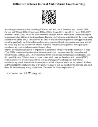 Difference Between Internal And External Crowdsourcing
According to several scholars (including Villarroel and Reis, 2010; Boudreau and Lakhani, 2013;
Carlson and Wilmot, 2006; Chesbrough, 2006a, 2006b; Byren, 2013; Yap, 2012; Howe, 2006, 2009;
Brabham, 2008b, 2009, 2013), the main difference between internal and external crowdsourcing can
be summarized as follows: i) the internal crowd (employees) is known to the firm; ii) the crowd can be
all employees of the firm, a subsidiary of the firm, or may also include partners and suppliers; iii) the
crowd is specifically used for problem solving or aggregating ideas for innovation purposes; and iv)
the crowd may also be anyone with internet or mobile remote access capable of participating in a
crowdsourcing contest and vote on the ideas of others.
Internal crowdsourcing is easier to implement in companies where social media acceptance is high
(Yap, 2012); crowdsourcing attempts within companies don t measure up to the external crowd
(Boudreau and Lakhani, 2013). Crowdsourcing forms such as idea marketplaces and idea jams lack
the capabilities and fall short to the external crowd s full capacity. Boudreau and Lakhani (2013)
believes employees are discouraged from seeking challenges; Yap (2012) says that internal
crowdsourcing unveil innovations from employees which otherwise would not be captured. Carlson
and Wilmot (2006) emphasizes that every employee does in fact has the ability to innovate, and must
do so for their company to stay competitive. The desire for deeper exploration of
... Get more on HelpWriting.net ...
 