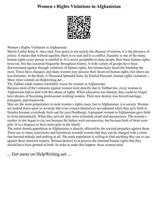 Women s Rights Violations in Afghanistan
Women s Rights Violations in Afghanistan
Martin Luther King Jr. once said, True peace is not merely the absence of tension, it is the presence of
justice. It means that without equality, there is no real end to a conflict. Equality is one of the many
human rights every person is entitled to. It is never acceptable to deny people their basic human rights;
however, this has occurred frequently throughout history. A wide variety of groups have been
discriminated against through violations of human rights, but women have faced this hardship the
most. Times have changed, and many women now possess their deserved human rights, but others are
less fortunate. In the book, A Thousand Splendid Suns, by Khaled Hosseini, human rights violations ...
Show more content on Helpwriting.net ...
The Taliban made matters incredibly worse for women in Afghanistan.
Because most of the violations against women were directly due to Taliban law, every woman in
Afghanistan had to deal with this abuse of rights. When education was banned, they could no longer
have dreams of becoming professional working women. Their new destiny was forced marriage,
polygamy, and housework.
Men are the main perpetrators in most women s rights cases, but in Afghanistan, it is society. Women
are looked down upon so severely that even women themselves are ashamed when they give birth to
females because everybody feels sad for you (Nordberg). A pregnant woman in Afghanistan gave birth
to twins prematurely. When they arrived, they were extremely small and unconscious. The woman s
mother in law began to cry, not because the babies were unconscious, but because both of them were
girls. It is a disgrace to have more girls in the family.
The entire female population in Afghanistan is directly affected by the societal prejudice against them.
There are so many restrictions and limitations towards women that they can be charged with a crime
that harmed nobody and nothing at all. The male population is willing to find anything they can to use
against these innocent women. Women deserve to at possess the minimal human rights that they
should have been granted at birth. In order to make this happen, these women need
... Get more on HelpWriting.net ...
 