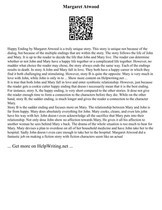 Margaret Atwood
Happy Ending by Margaret Atwood is a truly unique story. This story is unique not because of the
dialog, but because of the multiple endings that are within the story. The story follows the life of John
and Mary. It is up to the reader to decide the life that John and Mary live. The reader can determine
whether or not John and Mary have a happy life together or a complicated life together. However, no
madder what choice the reader may chose, the story always ends the same way. Each of the endings
results in death. In story A John and Mary fall in love. They both have a happy career in which they
find it both challenging and stimulating. However, story B is quite the opposite. Mary is very much in
love with John, while John is only in to ... Show more content on Helpwriting.net ...
It is true that both John and Mary fall in love and enter symbiotic relationship. However, just because
the reader gets a cookie cutter happy ending that doesn t necessarily mean that it is the best ending.
For instance, story A, the happy ending, is very short compared to the other stories. It dose not give
the reader enough time to form a connection to the characters before they die. While on the other
hand, story B, the sadder ending, is much longer and gives the reader a connection to the character
Mary.
Story B is the sadder ending and focuses more on Mary. The relationship between Mary and John is
far from happy. Mary does absolutely everything for John. Mary cooks, cleans, and even lets john
have his way with her. John doesn t even acknowledge all the sacrifice that Mary puts into their
relationship. Not only dose John show no affection towards Mary, He gives it all his affection to
another woman he sees behind Mary s back. The drama of the whole situation is too much to bear for
Mary. Mary devises a plan to overdose on all of her household medicine and have John take her to the
hospital. Sadly John doesn t even care enough to take her to the hospital. Margaret Atwood did a
fantastic job on making a fiction story with fiction characters seem like an actual
... Get more on HelpWriting.net ...
 
