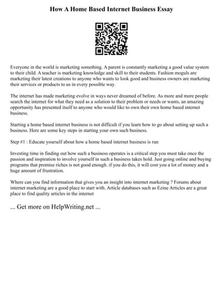 How A Home Based Internet Business Essay
Everyone in the world is marketing something. A parent is constantly marketing a good value system
to their child. A teacher is marketing knowledge and skill to their students. Fashion moguls are
marketing their latest creations to anyone who wants to look good and business owners are marketing
their services or products to us in every possible way.
The internet has made marketing evolve in ways never dreamed of before. As more and more people
search the internet for what they need as a solution to their problem or needs or wants, an amazing
opportunity has presented itself to anyone who would like to own their own home based internet
business.
Starting a home based internet business is not difficult if you learn how to go about setting up such a
business. Here are some key steps in starting your own such business.
Step #1 : Educate yourself about how a home based internet business is run
Investing time in finding out how such a business operates is a critical step you must take once the
passion and inspiration to involve yourself in such a business takes hold. Just going online and buying
programs that promise riches is not good enough. if you do this, it will cost you a lot of money and a
huge amount of frustration.
Where can you find information that gives you an insight into internet marketing ? Forums about
internet marketing are a good place to start with. Article databases such as Ezine Articles are a great
place to find quality articles in the internet
... Get more on HelpWriting.net ...
 