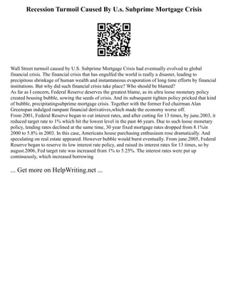 Recession Turmoil Caused By U.s. Subprime Mortgage Crisis
Wall Street turmoil caused by U.S. Subprime Mortgage Crisis had eventually evolved to global
financial crisis. The financial crisis that has engulfed the world is really a disaster, leading to
precipitous shrinkage of human wealth and instantaneous evaporation of long time efforts by financial
institutions. But why did such financial crisis take place? Who should be blamed?
As far as I concern, Federal Reserve deserves the greatest blame, as its ultra loose monetary policy
created housing bubble, sowing the seeds of crisis. And its subsequent tighten policy pricked that kind
of bubble, precipitatingsubprime mortgage crisis. Together with the former Fed chairman Alan
Greenspan indulged rampant financial derivatives,which made the economy worse off.
From 2001, Federal Reserve began to cut interest rates, and after cutting for 13 times, by june.2003, it
reduced target rate to 1% which hit the lowest level in the past 46 years. Due to such loose monetary
policy, lending rates declined at the same time, 30 year fixed mortgage rates dropped from 8.1%in
2000 to 5.8% in 2003. In this case, Americans house purchasing enthusiasm rose dramatically. And
speculating on real estate appeared. However bubble would burst eventually. From june.2005, Federal
Reserve began to reserve its low interest rate policy, and raised its interest rates for 13 times, so by
august.2006, Fed target rate was increased from 1% to 5.25%. The interest rates were put up
continuously, which increased borrowing
... Get more on HelpWriting.net ...
 