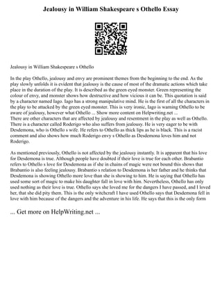 Jealousy in William Shakespeare s Othello Essay
Jealousy in William Shakespeare s Othello
In the play Othello, jealousy and envy are prominent themes from the beginning to the end. As the
play slowly unfolds it is evident that jealousy is the cause of most of the dramatic actions which take
place in the duration of the play. It is described as the green eyed monster. Green representing the
colour of envy, and monster shows how destructive and how vicious it can be. This quotation is said
by a character named Iago. Iago has a strong manipulative mind. He is the first of all the characters in
the play to be attacked by the green eyed monster. This is very ironic, Iago is warning Othello to be
aware of jealousy, however what Othello ... Show more content on Helpwriting.net ...
There are other characters that are affected by jealousy and resentment in the play as well as Othello.
There is a character called Roderigo who also suffers from jealousy. He is very eager to be with
Desdemona, who is Othello s wife. He refers to Othello as thick lips as he is black. This is a racist
comment and also shows how much Roderigo envy s Othello as Desdemona loves him and not
Roderigo.
As mentioned previously, Othello is not affected by the jealousy instantly. It is apparent that his love
for Desdemona is true. Although people have doubted if their love is true for each other. Brabantio
refers to Othello s love for Desdemona as if she in chains of magic were not bound this shows that
Brabantio is also feeling jealousy. Brabantio s relation to Desdemona is her father and he thinks that
Desdemona is showing Othello more love than she is showing to him. He is saying that Othello has
used some sort of magic to make his daughter fall in love with him. Nevertheless, Othello has only
used nothing as their love is true. Othello says she loved me for the dangers I have passed, and I loved
her, that she did pity them. This is the only witchcraft I have used Othello says that Desdemona fell in
love with him because of the dangers and the adventure in his life. He says that this is the only form
... Get more on HelpWriting.net ...
 