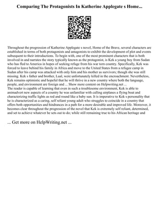 Comparing The Protagonists In Katherine Applegate s Home...
Throughout the progression of Katherine Applegate s novel, Home of the Brave, several characters are
established in terms of both protagonists and antagonists to exhibit the development of plot and events
subsequent to their introductions. To begin with, one of the most prominent characters that is both
involved in and narrates the story typically known as the protagonist, is Kek a young boy from Sudan
who has fled to America in hopes of seeking refuge from his war torn country. Specifically, Kek was
forced to leave behind his family in Africa and move to the United States from a refugee camp in
Sudan after his camp was attacked with only him and his mother as survivors; though she was still
missing. Kek s father and brother, Lual, were unfortunately killed in the encroachment. Nevertheless,
Kek remains optimistic and hopeful that he will thrive in a new country where both the language,
people, and environment are foreign and ... Show more content on Helpwriting.net ...
The reader is capable of learning that even in such a troublesome environment, Kek is able to
animadvert new aspects of a country he was unfamiliar with calling airplanes a flying boat and
characterizing traffic lights as red and round like a baby sun. It is imperative to Kek s personality that
he is characterized as a caring, self reliant young adult who struggles to coincide in a country that
offers both opportunities and hindrances in a path for a more desirable and improved life. Moreover, it
becomes clear throughout the progression of the novel that Kek is extremely self reliant, determined,
and set to achieve whatever he sets out to do; while still remaining true to his African heritage and
... Get more on HelpWriting.net ...
 
