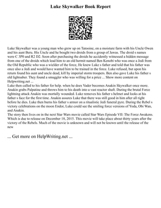 Luke Skywalker Book Report
Luke Skywalker was a young man who grew up on Tatooine, on a moisture farm with his Uncle Owen
and his aunt Beru. His Uncle and he bought two droids from a group of Jawas. The droid s names
were C 3P0 and R2 D2. Soon after purchasing the droids he accidently witnessed a hidden message
from one of the droids which lead him to an old hermit named Ben Kenobi who was once a Jedi from
the Old Republic who was a wielder of the force, He knew Luke s father and told that his father was
once also a Jedi and would have wanted him to be trained in the force. Luke refused, but upon his
return found his aunt and uncle dead, kill by imperial storm troopers. Ben also gave Luke his father s
old lightsaber. They found a smuggler who was willing for a price ... Show more content on
Helpwriting.net ...
Luke then called to his father for help. when he does Vader becomes Anakin Skywalker once more.
Anakin grabs Palpatine and throws him to his death into a vast reactor shaft. During the brutal Force
lightning attack Anakin was mortally wounded. Luke removes his father s helmet and looks at his
father s face for the first time. Anakin assures Luke that there was still good in him after all right
before he dies. Luke then burns his father s armor on a ritualistic Jedi funeral pyre. During the Rebel s
victory celebrations on the moon Endor, Luke could see the smiling force versions of Yoda, Obi Wan,
and Anakin.
The story then lives on in the next Star Wars movie called Star Wars Episode VII: The Force Awakens.
Which is due to release on December 18, 2015. This movie will take place about thirty years after the
victory of the Rebels. Much of the movie is unknown and will not be known until the release of the
new
... Get more on HelpWriting.net ...
 