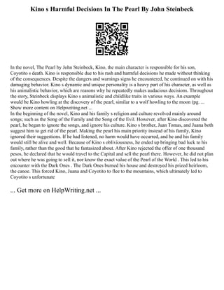 Kino s Harmful Decisions In The Pearl By John Steinbeck
In the novel, The Pearl by John Steinbeck, Kino, the main character is responsible for his son,
Coyotito s death. Kino is responsible due to his rash and harmful decisions he made without thinking
of the consequences. Despite the dangers and warnings signs he encountered, he continued on with his
damaging behavior. Kino s dynamic and unique personality is a heavy part of his character, as well as
his animalistic behavior, which are reasons why he repeatedly makes audacious decisions. Throughout
the story, Steinbeck displays Kino s animalistic and childlike traits in various ways. An example
would be Kino howling at the discovery of the pearl, similar to a wolf howling to the moon (pg. ...
Show more content on Helpwriting.net ...
In the beginning of the novel, Kino and his family s religion and culture revolved mainly around
songs; such as the Song of the Family and the Song of the Evil. However, after Kino discovered the
pearl, he began to ignore the songs, and ignore his culture. Kino s brother, Juan Tomas, and Juana both
suggest him to get rid of the pearl. Making the pearl his main priority instead of his family, Kino
ignored their suggestions. If he had listened, no harm would have occurred, and he and his family
would still be alive and well. Because of Kino s obliviousness, he ended up bringing bad luck to his
family, rather than the good that he fantasized about. After Kino rejected the offer of one thousand
pesos, he declared that he would travel to the Capital and sell the pearl there. However, he did not plan
out where he was going to sell it, nor know the exact value of the Pearl of the World . This led to his
encounter with the Dark Ones . The Dark Ones burned his house and destroyed his prized heirloom,
the canoe. This forced Kino, Juana and Coyotito to flee to the mountains, which ultimately led to
Coyotito s unfortunate
... Get more on HelpWriting.net ...
 