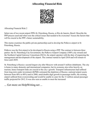 Allocating Financial Risk
Allocating Financial Risk 2
Select one of two recent airport PPPs St. Petersburg, Russia, or Rio de Janeiro, Brazil. Describe the
PPP process used and what were the critical issues that needed to be overcome? Assess the factors that
will be crucial to the PPP s future sustainability.
This memo examines the public private partnership used to develop the Pulkovo airport in St
Petersburg, Russia.
Pulkovo was the first airport to be developed in Russia using a PPP. The contract is between three
parties: the St. Petersburg City Government, the Pulkovo Airport Company (100% city owned) and
the Northern Capital Gateway Consortium (NCG), the airport operator with the duty of organizing the
management and development of the airport. The contract started in April 2010 and will remain in
force until 2039.
St. Petersburg is Russia s second largest city after Moscow with around 5 million inhabitants. The city
is home to many domestic and international companies, but its economy also relies heavily on
tourism, hence transport links are crucial to the city s growth. Transport infrastructure had suffered
from long term under investment (KPMG estimated the depletion of Russia s national airport assets
between from 40% to 80%) and in 2008, amid double digit growth in passenger traffic, the existing
airport suffered from overcrowding and would be unable to cater for the 11 million annual passenger
traffic projected for 2012. It was also seen as unable to meet the increased
... Get more on HelpWriting.net ...
 