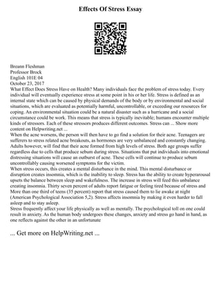Effects Of Stress Essay
Breann Fleshman
Professor Brock
English 101E 04
October 23, 2017
What Effect Does Stress Have on Health? Many individuals face the problem of stress today. Every
individual will eventually experience stress at some point in his or her life. Stress is defined as an
internal state which can be caused by physical demands of the body or by environmental and social
situations, which are evaluated as potentially harmful, uncontrollable, or exceeding our resources for
coping. An environmental situation could be a natural disaster such as a hurricane and a social
circumstance could be work. This means that stress is typically inevitable; humans encounter multiple
kinds of stressors. Each of these stressors produces different outcomes. Stress can ... Show more
content on Helpwriting.net ...
When the acne worsens, the person will then have to go find a solution for their acne. Teenagers are
sufferers to stress related acne breakouts, as hormones are very unbalanced and constantly changing.
Adults however, will find that their acne formed from high levels of stress. Both age groups suffer
regardless due to cells that produce sebum during stress. Situations that put individuals into emotional
distressing situations will cause an outburst of acne. These cells will continue to produce sebum
uncontrollably causing worsened symptoms for the victim.
When stress occurs, this creates a mental disturbance in the mind. This mental disturbance or
disruption creates insomnia, which is the inability to sleep. Stress has the ability to create hyperarousal
upsets the balance between sleep and wakefulness. The increase in stress will feed this unbalance
creating insomnia. Thirty seven percent of adults report fatigue or feeling tired because of stress and
More than one third of teens (35 percent) report that stress caused them to lie awake at night
(American Psychological Association 5,2). Stress affects insomnia by making it even harder to fall
asleep and to stay asleep.
Stress frequently affect your life physically as well as mentally. The psychological toll on one could
result in anxiety. As the human body undergoes these changes, anxiety and stress go hand in hand, as
one reflects against the other in an unfortunate
... Get more on HelpWriting.net ...
 